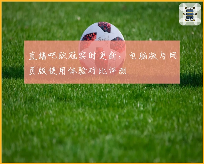 直播吧欧冠实时更新，电脑版与网页版使用体验对比评测