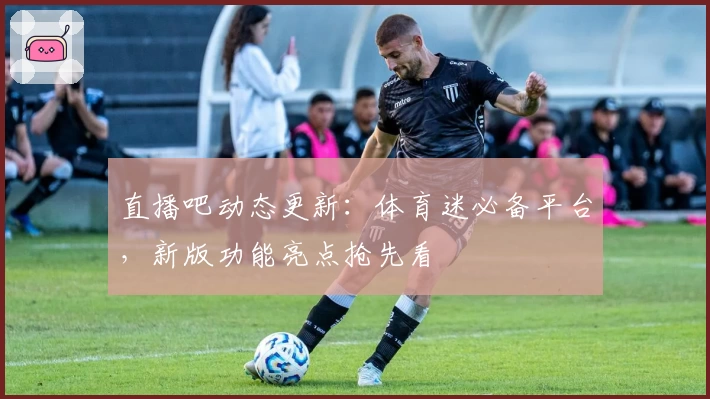 直播吧动态更新：体育迷必备平台，新版功能亮点抢先看