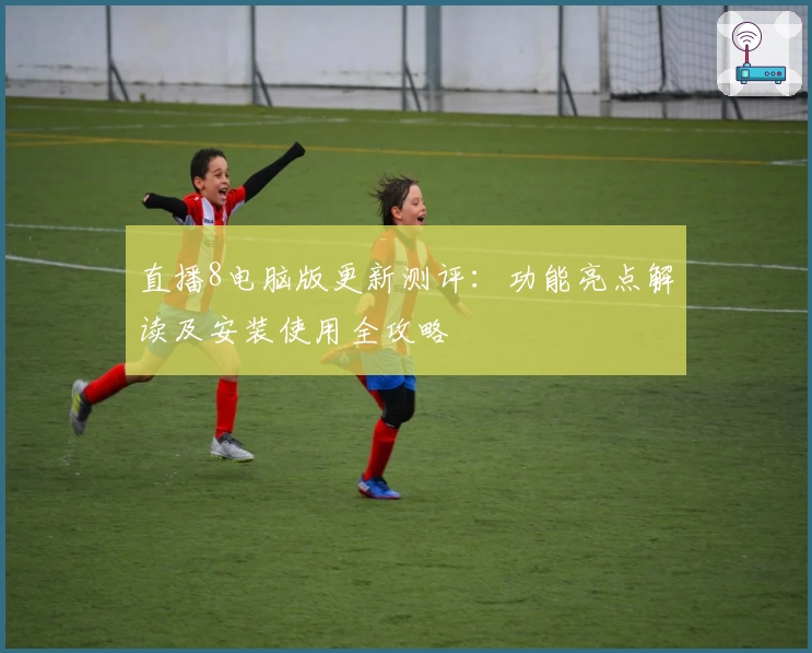 直播8电脑版更新测评：功能亮点解读及安装使用全攻略