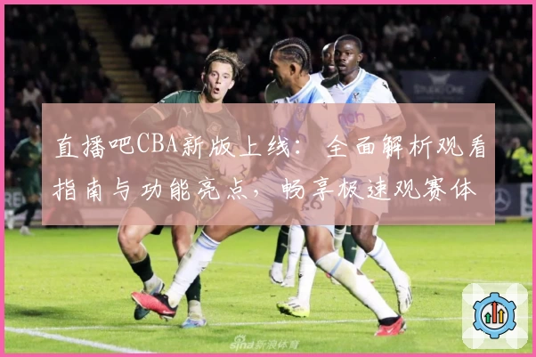 直播吧CBA新版上线：全面解析观看指南与功能亮点，畅享极速观赛体验