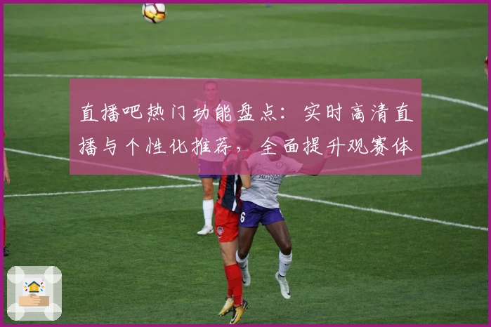 直播吧热门功能盘点：实时高清直播与个性化推荐，全面提升观赛体验