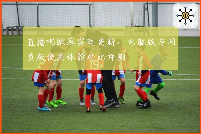 直播吧欧冠实时更新，电脑版与网页版使用体验对比评测