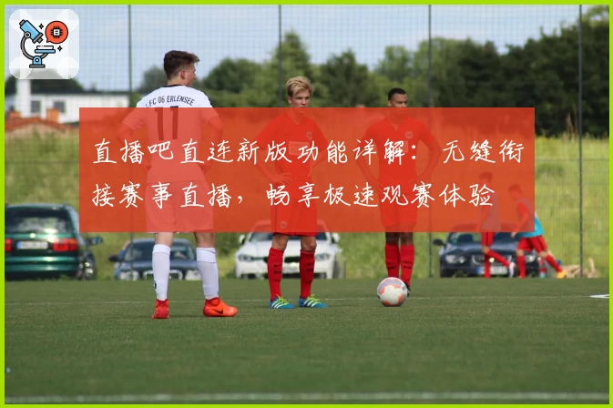 直播吧直连新版功能详解:无缝衔接赛事直播,畅享极速观赛体验