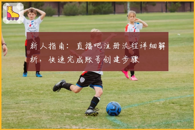 新人指南：直播吧注册流程详细解析，快速完成账号创建步骤