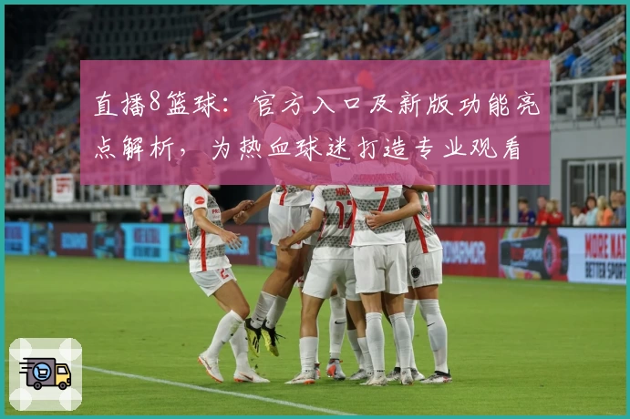 直播8篮球：官方入口及新版功能亮点解析，为热血球迷打造专业观看体验