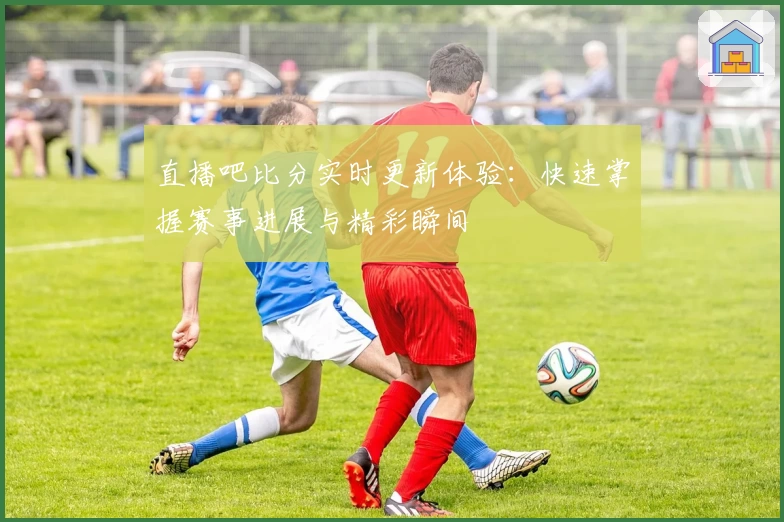 直播吧比分实时更新体验:快速掌握赛事进展与精彩瞬间