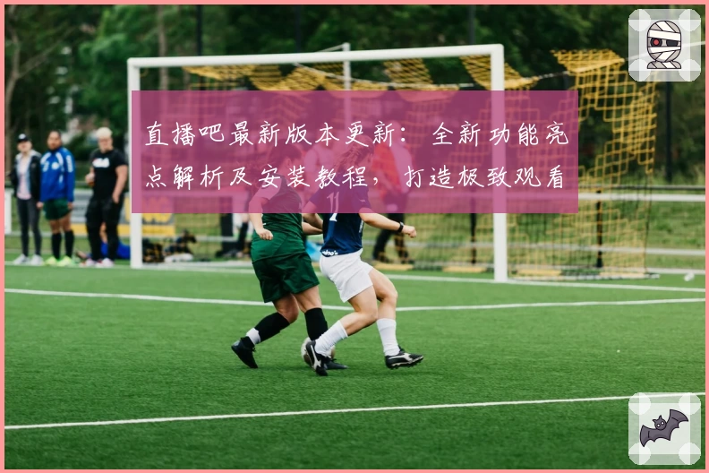 直播吧最新版本更新：全新功能亮点解析及安装教程，打造极致观看体验