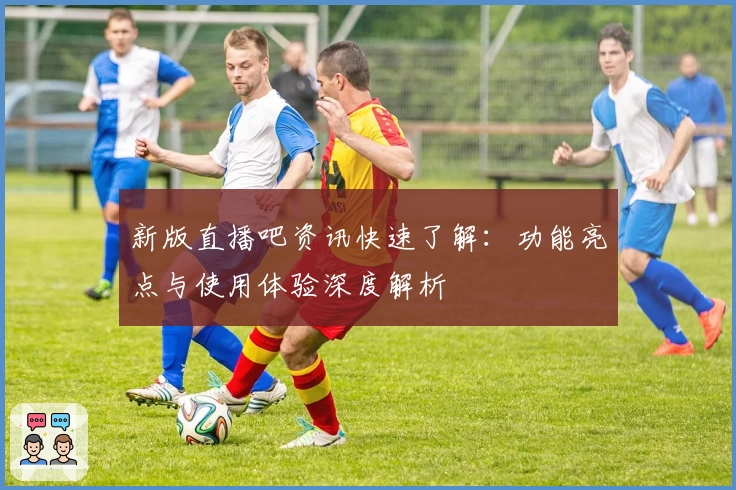 新版直播吧资讯快速了解：功能亮点与使用体验深度解析